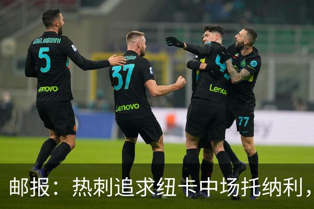 邮报：热刺追求纽卡中场托纳利，德泽尔比面临说服球员的挑战